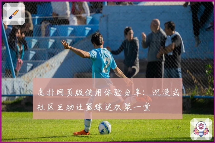 虎扑网页版使用体验分享：沉浸式社区互动让篮球迷欢聚一堂