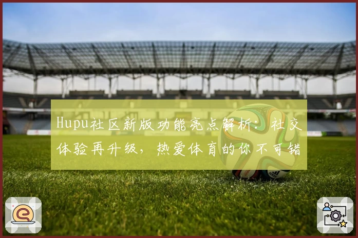 Hupu社区新版功能亮点解析：社交体验再升级，热爱体育的你不可错过