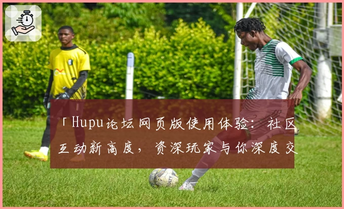 「Hupu论坛网页版使用体验：社区互动新高度，资深玩家与你深度交流的绝佳平台」