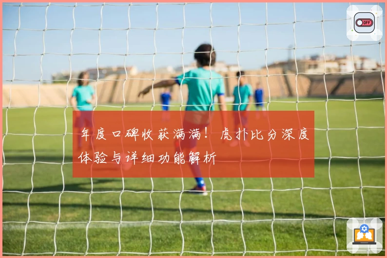 年度口碑收获满满！虎扑比分深度体验与详细功能解析