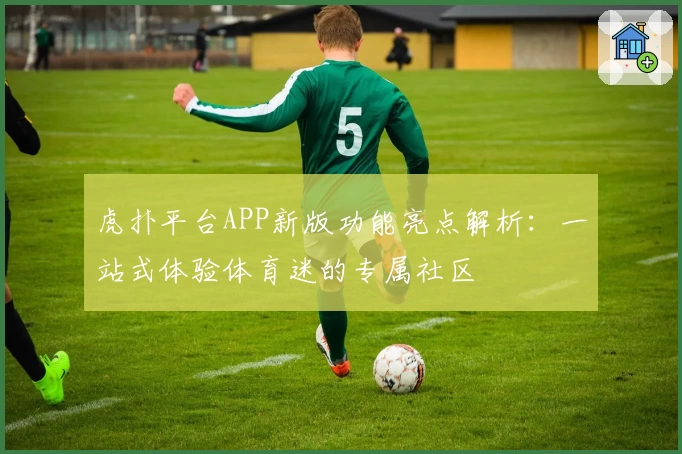 虎扑平台APP新版功能亮点解析：一站式体验体育迷的专属社区