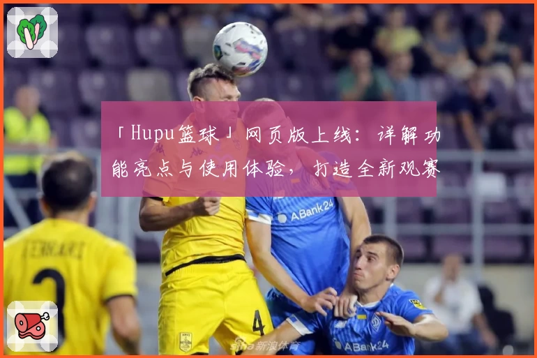 「Hupu篮球」网页版上线：详解功能亮点与使用体验，打造全新观赛交流平台