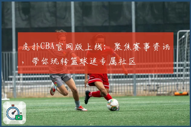 虎扑CBA官网版上线：聚焦赛事资讯，带你玩转篮球迷专属社区