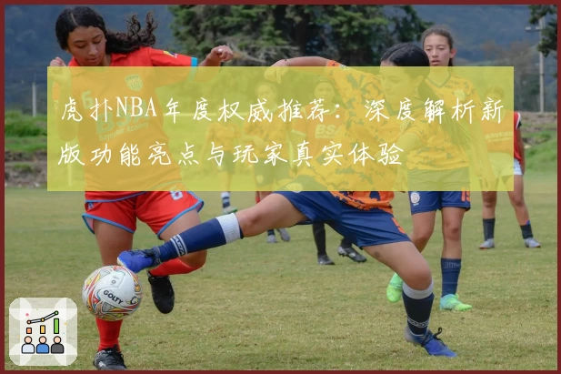 虎扑NBA年度权威推荐：深度解析新版功能亮点与玩家真实体验