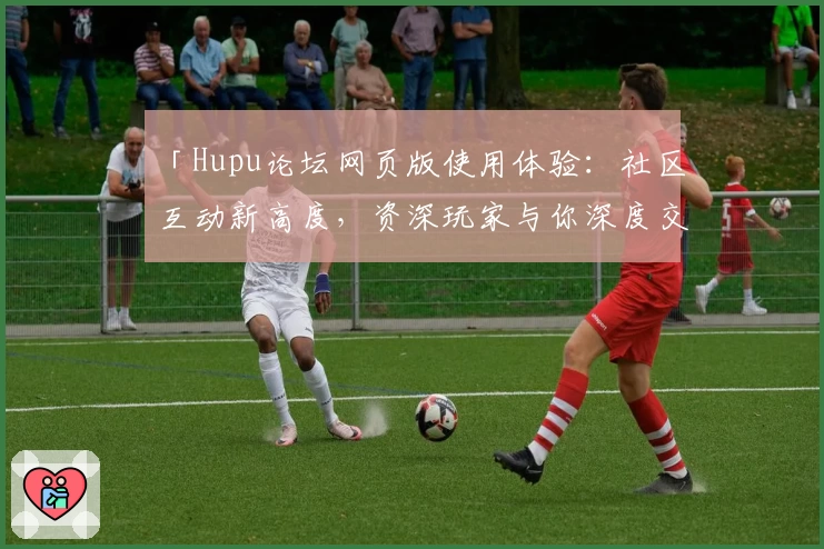 「Hupu论坛网页版使用体验：社区互动新高度，资深玩家与你深度交流的绝佳平台」