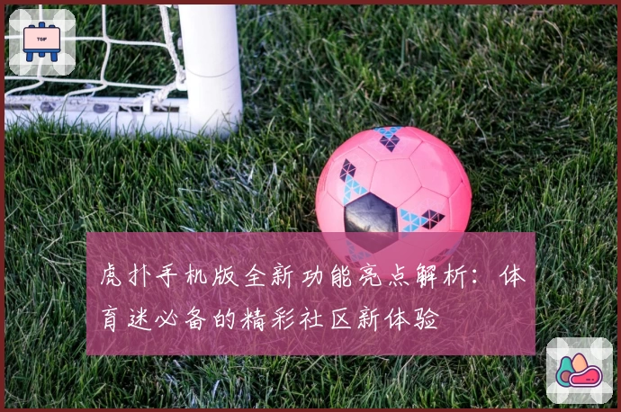 虎扑手机版全新功能亮点解析：体育迷必备的精彩社区新体验