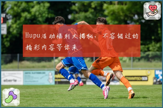 Hupu活动福利大揭秘，不容错过的精彩内容等你来