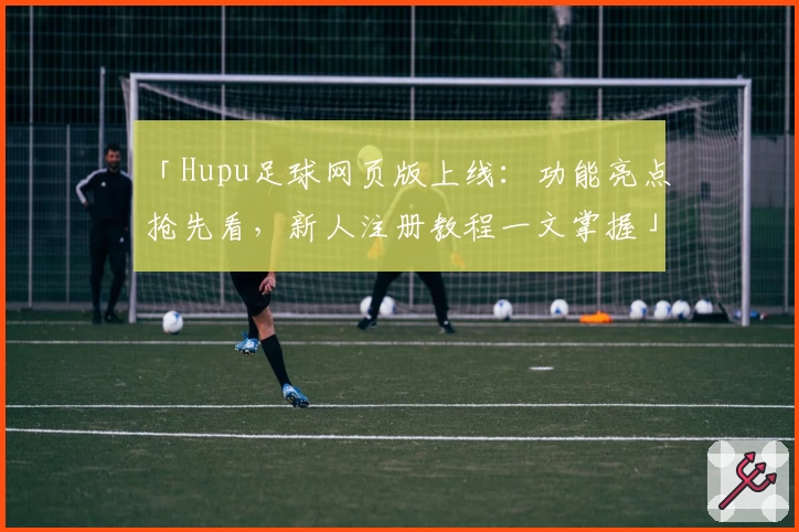 「Hupu足球网页版上线：功能亮点抢先看，新人注册教程一文掌握」