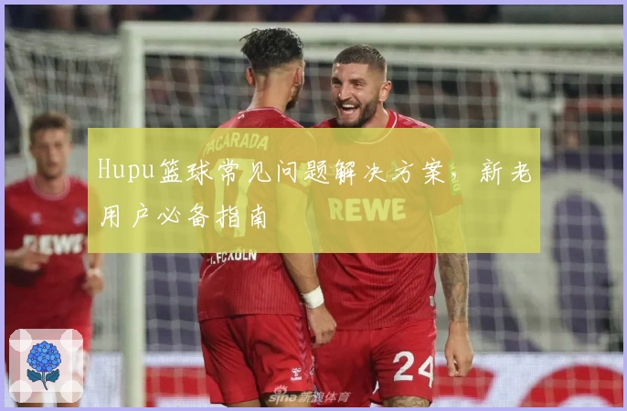 Hupu篮球常见问题解决方案，新老用户必备指南