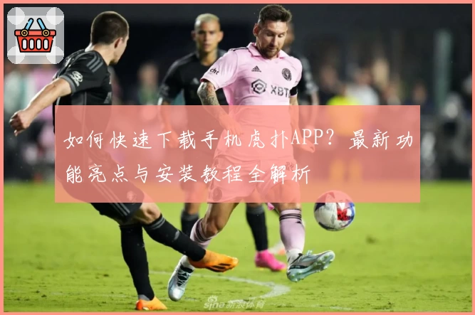 如何快速下载手机虎扑APP？最新功能亮点与安装教程全解析