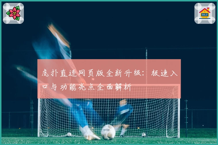 虎扑直连网页版全新升级：极速入口与功能亮点全面解析