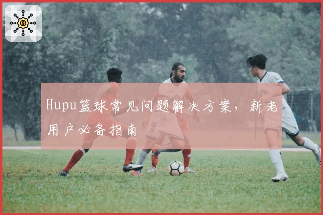 Hupu篮球常见问题解决方案，新老用户必备指南