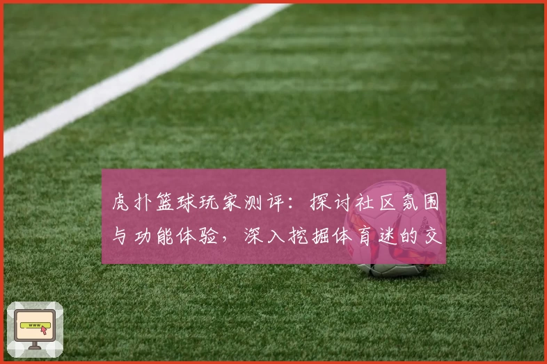 虎扑篮球玩家测评：探讨社区氛围与功能体验，深入挖掘体育迷的交流乐园