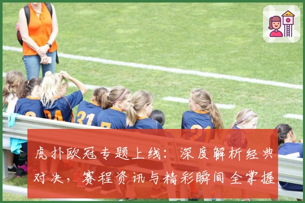 虎扑欧冠专题上线：深度解析经典对决，赛程资讯与精彩瞬间全掌握