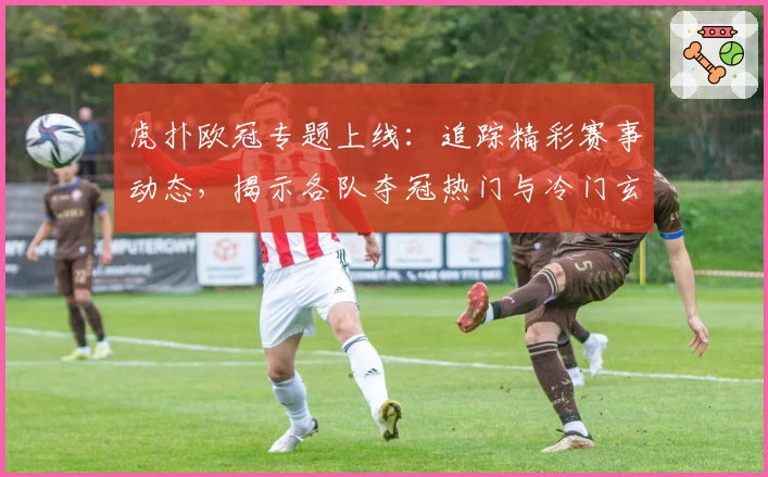 虎扑欧冠专题上线：追踪精彩赛事动态，揭示各队夺冠热门与冷门玄机