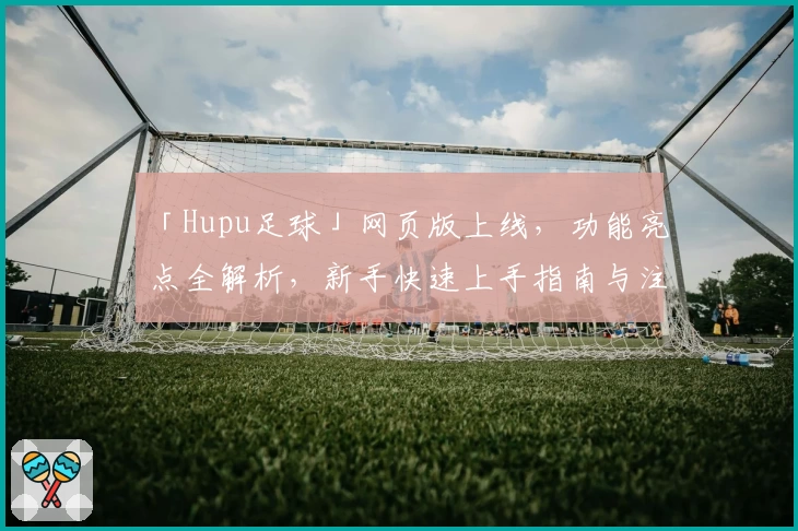 「Hupu足球」网页版上线，功能亮点全解析，新手快速上手指南与注册教程详解