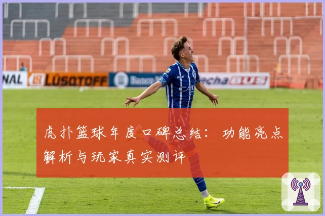 虎扑篮球年度口碑总结：功能亮点解析与玩家真实测评