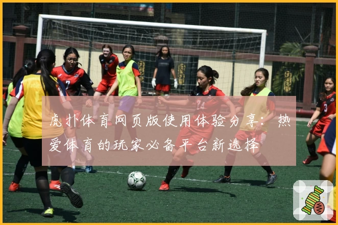 虎扑体育网页版使用体验分享：热爱体育的玩家必备平台新选择