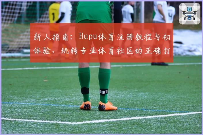 新人指南：Hupu体育注册教程与初体验，玩转专业体育社区的正确打开方式