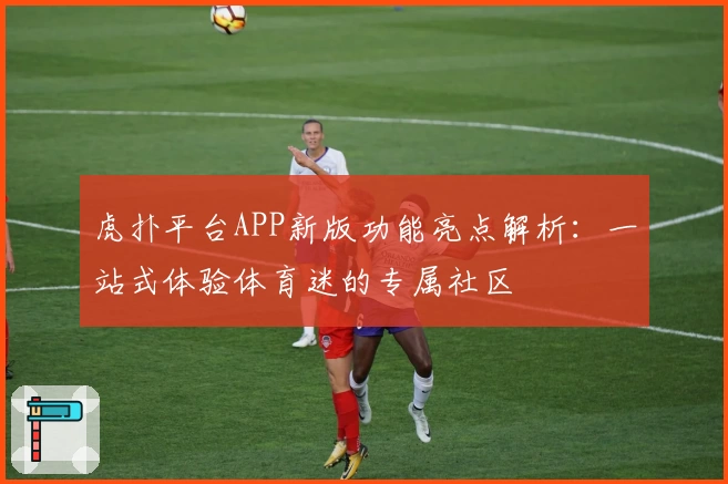 虎扑平台APP新版功能亮点解析：一站式体验体育迷的专属社区