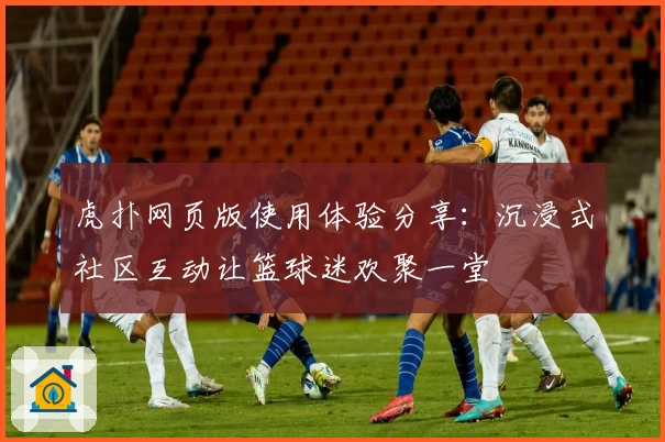 虎扑网页版使用体验分享：沉浸式社区互动让篮球迷欢聚一堂