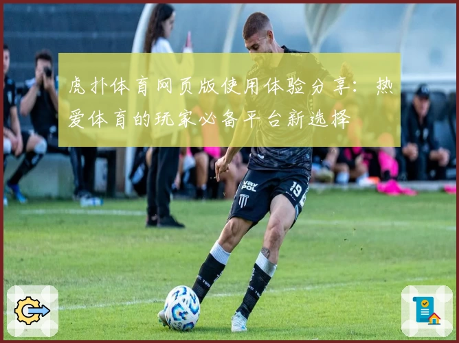 虎扑体育网页版使用体验分享：热爱体育的玩家必备平台新选择