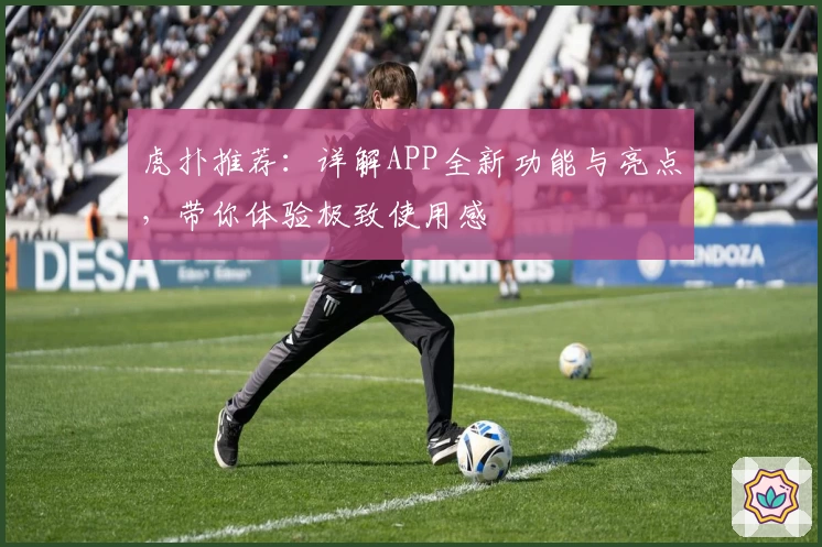 虎扑推荐：详解APP全新功能与亮点，带你体验极致使用感
