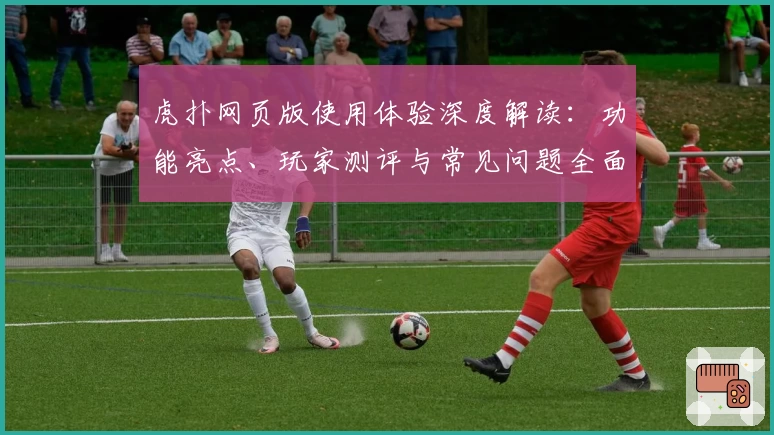 虎扑网页版使用体验深度解读：功能亮点、玩家测评与常见问题全面盘点